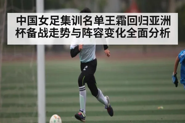 中国女足集训名单王霜回归亚洲杯备战走势与阵容变化全面分析