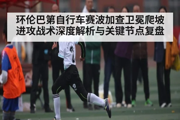 环伦巴第自行车赛波加查卫冕爬坡进攻战术深度解析与关键节点复盘